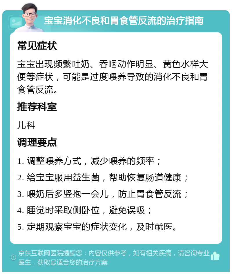 宝宝消化不良和胃食管反流的治疗指南 常见症状 宝宝出现频繁吐奶、吞咽动作明显、黄色水样大便等症状，可能是过度喂养导致的消化不良和胃食管反流。 推荐科室 儿科 调理要点 1. 调整喂养方式，减少喂养的频率； 2. 给宝宝服用益生菌，帮助恢复肠道健康； 3. 喂奶后多竖抱一会儿，防止胃食管反流； 4. 睡觉时采取侧卧位，避免误吸； 5. 定期观察宝宝的症状变化，及时就医。