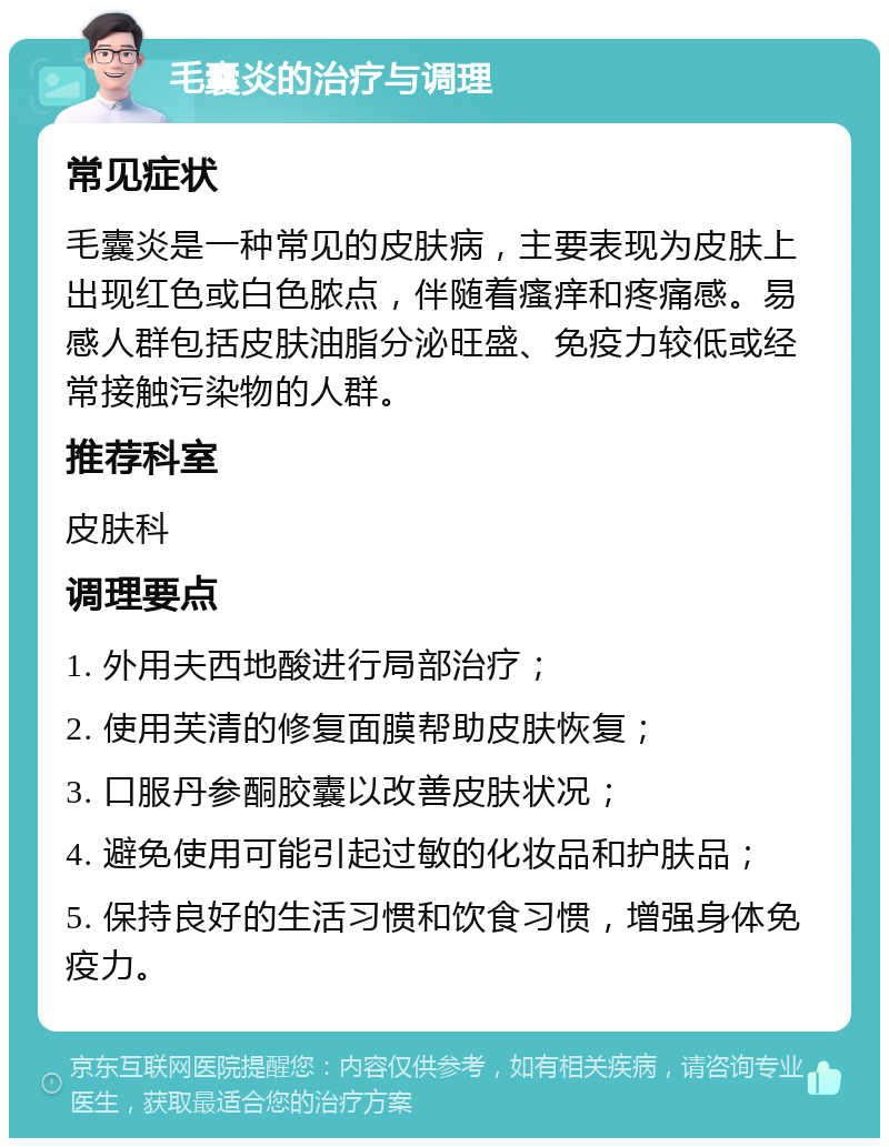 毛囊炎的治疗与调理 常见症状 毛囊炎是一种常见的皮肤病，主要表现为皮肤上出现红色或白色脓点，伴随着瘙痒和疼痛感。易感人群包括皮肤油脂分泌旺盛、免疫力较低或经常接触污染物的人群。 推荐科室 皮肤科 调理要点 1. 外用夫西地酸进行局部治疗； 2. 使用芙清的修复面膜帮助皮肤恢复； 3. 口服丹参酮胶囊以改善皮肤状况； 4. 避免使用可能引起过敏的化妆品和护肤品； 5. 保持良好的生活习惯和饮食习惯，增强身体免疫力。