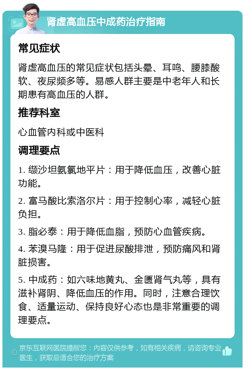 肾虚高血压中成药治疗指南 常见症状 肾虚高血压的常见症状包括头晕、耳鸣、腰膝酸软、夜尿频多等。易感人群主要是中老年人和长期患有高血压的人群。 推荐科室 心血管内科或中医科 调理要点 1. 缬沙坦氨氯地平片：用于降低血压，改善心脏功能。 2. 富马酸比索洛尔片：用于控制心率，减轻心脏负担。 3. 脂必泰：用于降低血脂，预防心血管疾病。 4. 苯溴马隆：用于促进尿酸排泄，预防痛风和肾脏损害。 5. 中成药：如六味地黄丸、金匮肾气丸等，具有滋补肾阴、降低血压的作用。同时，注意合理饮食、适量运动、保持良好心态也是非常重要的调理要点。