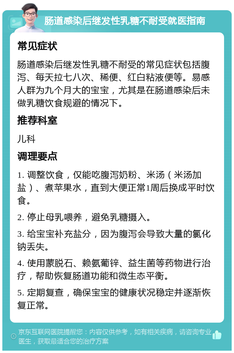 肠道感染后继发性乳糖不耐受就医指南 常见症状 肠道感染后继发性乳糖不耐受的常见症状包括腹泻、每天拉七八次、稀便、红白粘液便等。易感人群为九个月大的宝宝，尤其是在肠道感染后未做乳糖饮食规避的情况下。 推荐科室 儿科 调理要点 1. 调整饮食，仅能吃腹泻奶粉、米汤（米汤加盐）、煮苹果水，直到大便正常1周后换成平时饮食。 2. 停止母乳喂养，避免乳糖摄入。 3. 给宝宝补充盐分，因为腹泻会导致大量的氯化钠丢失。 4. 使用蒙脱石、赖氨葡锌、益生菌等药物进行治疗，帮助恢复肠道功能和微生态平衡。 5. 定期复查，确保宝宝的健康状况稳定并逐渐恢复正常。