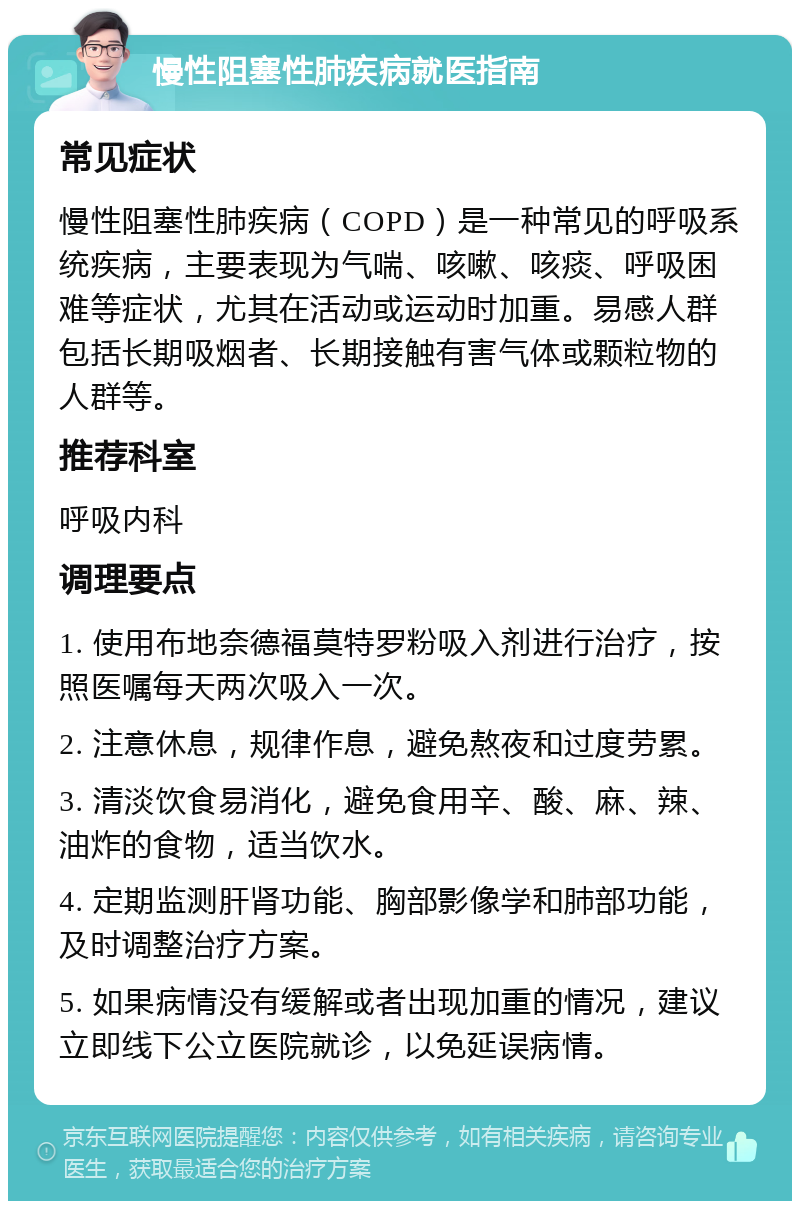 慢性阻塞性肺疾病就医指南 常见症状 慢性阻塞性肺疾病（COPD）是一种常见的呼吸系统疾病，主要表现为气喘、咳嗽、咳痰、呼吸困难等症状，尤其在活动或运动时加重。易感人群包括长期吸烟者、长期接触有害气体或颗粒物的人群等。 推荐科室 呼吸内科 调理要点 1. 使用布地奈德福莫特罗粉吸入剂进行治疗，按照医嘱每天两次吸入一次。 2. 注意休息，规律作息，避免熬夜和过度劳累。 3. 清淡饮食易消化，避免食用辛、酸、麻、辣、油炸的食物，适当饮水。 4. 定期监测肝肾功能、胸部影像学和肺部功能，及时调整治疗方案。 5. 如果病情没有缓解或者出现加重的情况，建议立即线下公立医院就诊，以免延误病情。