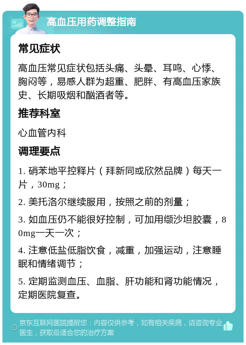 高血压用药调整指南 常见症状 高血压常见症状包括头痛、头晕、耳鸣、心悸、胸闷等，易感人群为超重、肥胖、有高血压家族史、长期吸烟和酗酒者等。 推荐科室 心血管内科 调理要点 1. 硝苯地平控释片（拜新同或欣然品牌）每天一片，30mg； 2. 美托洛尔继续服用，按照之前的剂量； 3. 如血压仍不能很好控制，可加用缬沙坦胶囊，80mg一天一次； 4. 注意低盐低脂饮食，减重，加强运动，注意睡眠和情绪调节； 5. 定期监测血压、血脂、肝功能和肾功能情况，定期医院复查。