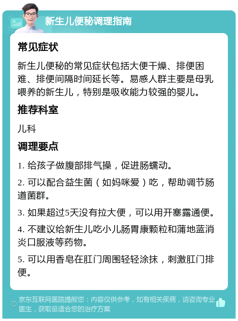 新生儿便秘调理指南 常见症状 新生儿便秘的常见症状包括大便干燥、排便困难、排便间隔时间延长等。易感人群主要是母乳喂养的新生儿，特别是吸收能力较强的婴儿。 推荐科室 儿科 调理要点 1. 给孩子做腹部排气操，促进肠蠕动。 2. 可以配合益生菌（如妈咪爱）吃，帮助调节肠道菌群。 3. 如果超过5天没有拉大便，可以用开塞露通便。 4. 不建议给新生儿吃小儿肠胃康颗粒和蒲地蓝消炎口服液等药物。 5. 可以用香皂在肛门周围轻轻涂抹，刺激肛门排便。