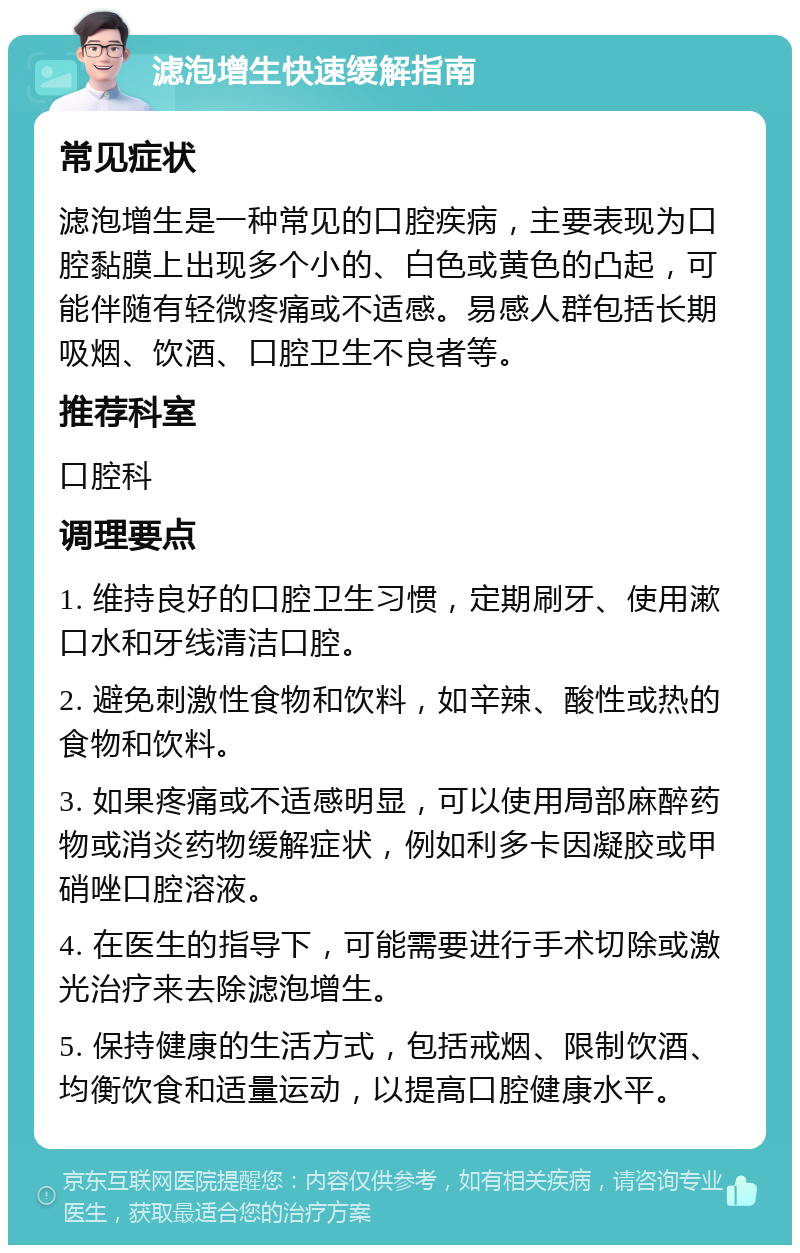 滤泡增生快速缓解指南 常见症状 滤泡增生是一种常见的口腔疾病，主要表现为口腔黏膜上出现多个小的、白色或黄色的凸起，可能伴随有轻微疼痛或不适感。易感人群包括长期吸烟、饮酒、口腔卫生不良者等。 推荐科室 口腔科 调理要点 1. 维持良好的口腔卫生习惯，定期刷牙、使用漱口水和牙线清洁口腔。 2. 避免刺激性食物和饮料，如辛辣、酸性或热的食物和饮料。 3. 如果疼痛或不适感明显，可以使用局部麻醉药物或消炎药物缓解症状，例如利多卡因凝胶或甲硝唑口腔溶液。 4. 在医生的指导下，可能需要进行手术切除或激光治疗来去除滤泡增生。 5. 保持健康的生活方式，包括戒烟、限制饮酒、均衡饮食和适量运动，以提高口腔健康水平。