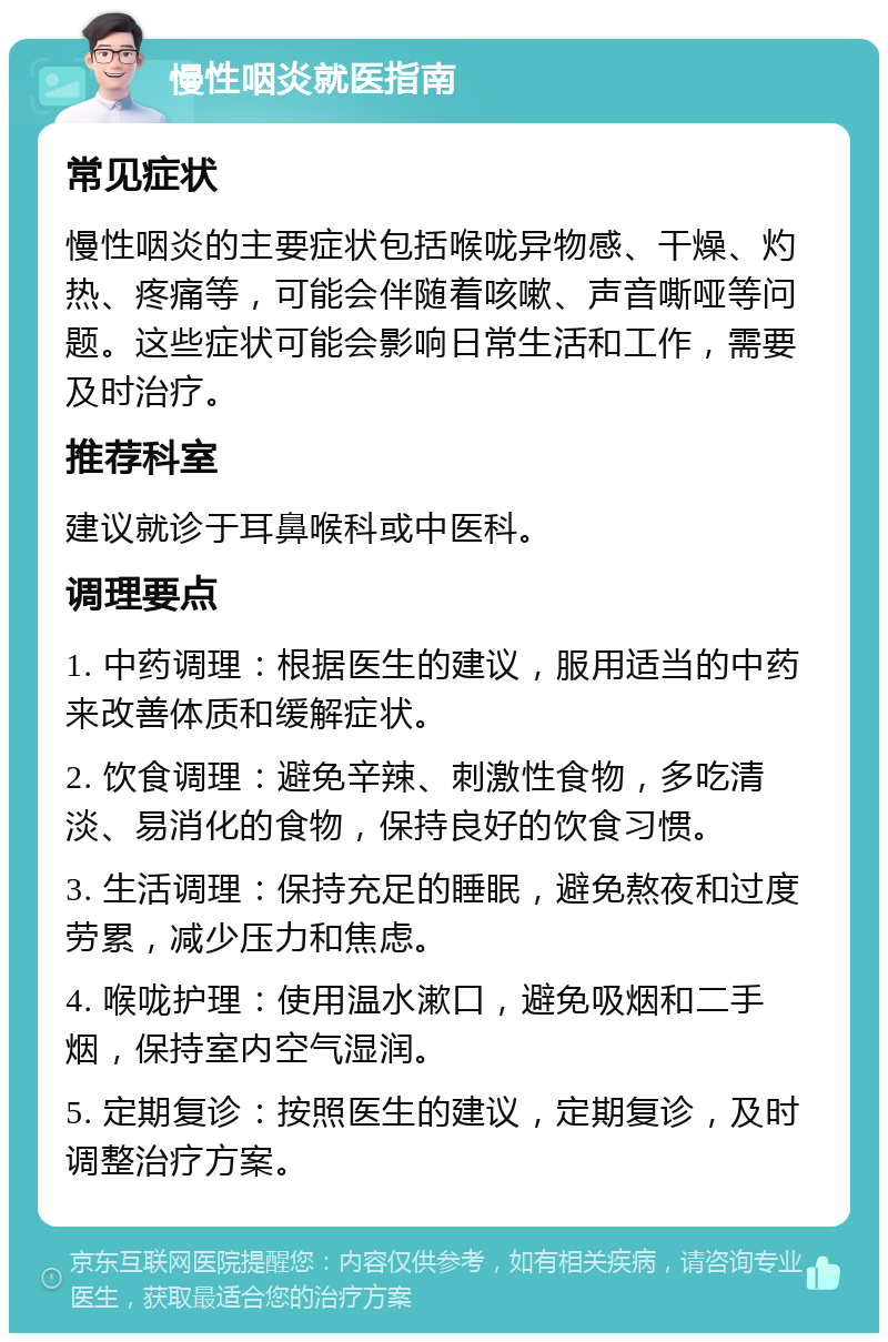 慢性咽炎就医指南 常见症状 慢性咽炎的主要症状包括喉咙异物感、干燥、灼热、疼痛等，可能会伴随着咳嗽、声音嘶哑等问题。这些症状可能会影响日常生活和工作，需要及时治疗。 推荐科室 建议就诊于耳鼻喉科或中医科。 调理要点 1. 中药调理：根据医生的建议，服用适当的中药来改善体质和缓解症状。 2. 饮食调理：避免辛辣、刺激性食物，多吃清淡、易消化的食物，保持良好的饮食习惯。 3. 生活调理：保持充足的睡眠，避免熬夜和过度劳累，减少压力和焦虑。 4. 喉咙护理：使用温水漱口，避免吸烟和二手烟，保持室内空气湿润。 5. 定期复诊：按照医生的建议，定期复诊，及时调整治疗方案。