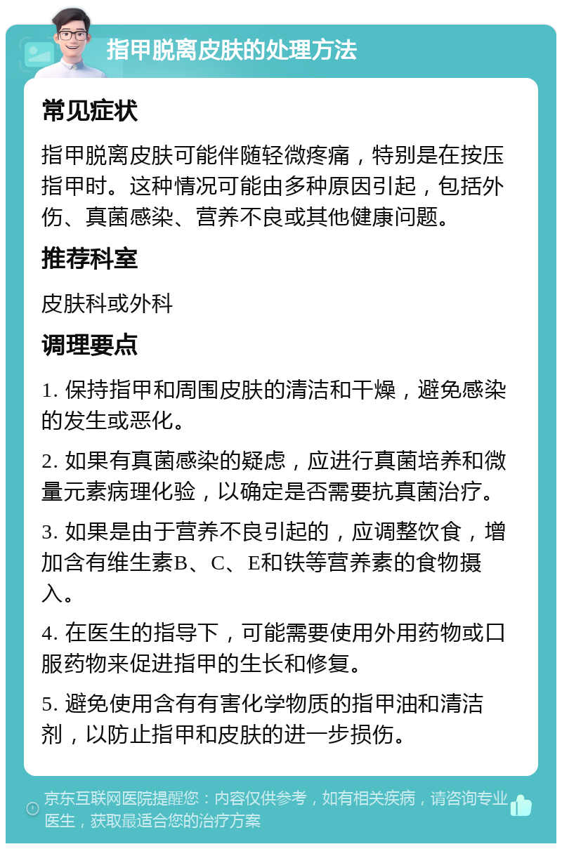 指甲脱离皮肤的处理方法 常见症状 指甲脱离皮肤可能伴随轻微疼痛，特别是在按压指甲时。这种情况可能由多种原因引起，包括外伤、真菌感染、营养不良或其他健康问题。 推荐科室 皮肤科或外科 调理要点 1. 保持指甲和周围皮肤的清洁和干燥，避免感染的发生或恶化。 2. 如果有真菌感染的疑虑，应进行真菌培养和微量元素病理化验，以确定是否需要抗真菌治疗。 3. 如果是由于营养不良引起的，应调整饮食，增加含有维生素B、C、E和铁等营养素的食物摄入。 4. 在医生的指导下，可能需要使用外用药物或口服药物来促进指甲的生长和修复。 5. 避免使用含有有害化学物质的指甲油和清洁剂，以防止指甲和皮肤的进一步损伤。