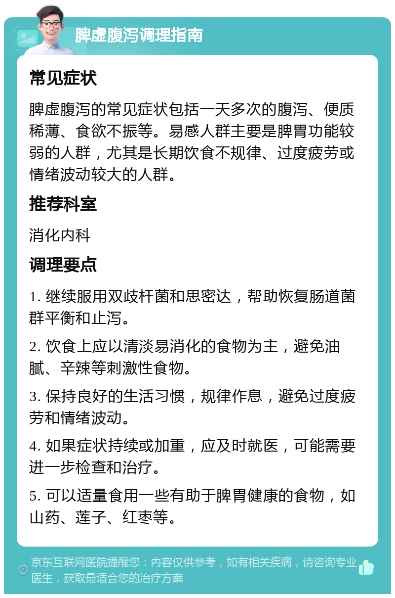 脾虚腹泻调理指南 常见症状 脾虚腹泻的常见症状包括一天多次的腹泻、便质稀薄、食欲不振等。易感人群主要是脾胃功能较弱的人群，尤其是长期饮食不规律、过度疲劳或情绪波动较大的人群。 推荐科室 消化内科 调理要点 1. 继续服用双歧杆菌和思密达，帮助恢复肠道菌群平衡和止泻。 2. 饮食上应以清淡易消化的食物为主，避免油腻、辛辣等刺激性食物。 3. 保持良好的生活习惯，规律作息，避免过度疲劳和情绪波动。 4. 如果症状持续或加重，应及时就医，可能需要进一步检查和治疗。 5. 可以适量食用一些有助于脾胃健康的食物，如山药、莲子、红枣等。