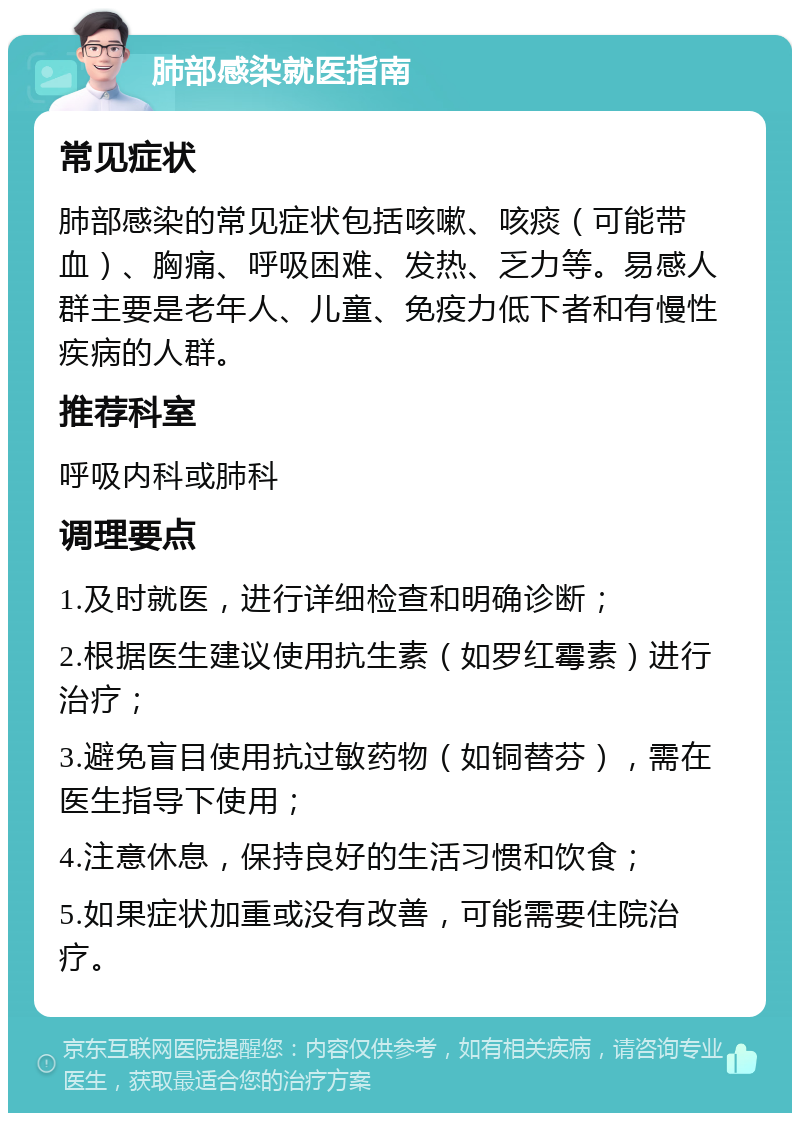 肺部感染就医指南 常见症状 肺部感染的常见症状包括咳嗽、咳痰（可能带血）、胸痛、呼吸困难、发热、乏力等。易感人群主要是老年人、儿童、免疫力低下者和有慢性疾病的人群。 推荐科室 呼吸内科或肺科 调理要点 1.及时就医，进行详细检查和明确诊断； 2.根据医生建议使用抗生素（如罗红霉素）进行治疗； 3.避免盲目使用抗过敏药物（如铜替芬），需在医生指导下使用； 4.注意休息，保持良好的生活习惯和饮食； 5.如果症状加重或没有改善，可能需要住院治疗。