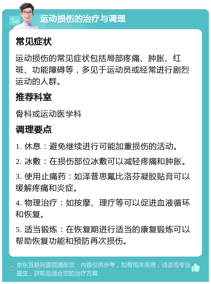 运动损伤的治疗与调理 常见症状 运动损伤的常见症状包括局部疼痛、肿胀、红斑、功能障碍等，多见于运动员或经常进行剧烈运动的人群。 推荐科室 骨科或运动医学科 调理要点 1. 休息：避免继续进行可能加重损伤的活动。 2. 冰敷：在损伤部位冰敷可以减轻疼痛和肿胀。 3. 使用止痛药：如泽普思氟比洛芬凝胶贴膏可以缓解疼痛和炎症。 4. 物理治疗：如按摩、理疗等可以促进血液循环和恢复。 5. 适当锻炼：在恢复期进行适当的康复锻炼可以帮助恢复功能和预防再次损伤。