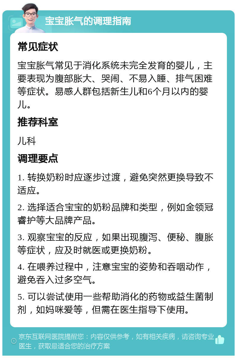 宝宝胀气的调理指南 常见症状 宝宝胀气常见于消化系统未完全发育的婴儿，主要表现为腹部胀大、哭闹、不易入睡、排气困难等症状。易感人群包括新生儿和6个月以内的婴儿。 推荐科室 儿科 调理要点 1. 转换奶粉时应逐步过渡，避免突然更换导致不适应。 2. 选择适合宝宝的奶粉品牌和类型，例如金领冠睿护等大品牌产品。 3. 观察宝宝的反应，如果出现腹泻、便秘、腹胀等症状，应及时就医或更换奶粉。 4. 在喂养过程中，注意宝宝的姿势和吞咽动作，避免吞入过多空气。 5. 可以尝试使用一些帮助消化的药物或益生菌制剂，如妈咪爱等，但需在医生指导下使用。