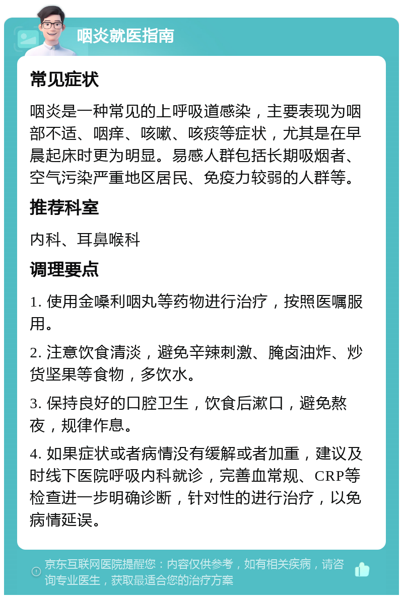 咽炎就医指南 常见症状 咽炎是一种常见的上呼吸道感染，主要表现为咽部不适、咽痒、咳嗽、咳痰等症状，尤其是在早晨起床时更为明显。易感人群包括长期吸烟者、空气污染严重地区居民、免疫力较弱的人群等。 推荐科室 内科、耳鼻喉科 调理要点 1. 使用金嗓利咽丸等药物进行治疗，按照医嘱服用。 2. 注意饮食清淡，避免辛辣刺激、腌卤油炸、炒货坚果等食物，多饮水。 3. 保持良好的口腔卫生，饮食后漱口，避免熬夜，规律作息。 4. 如果症状或者病情没有缓解或者加重，建议及时线下医院呼吸内科就诊，完善血常规、CRP等检查进一步明确诊断，针对性的进行治疗，以免病情延误。