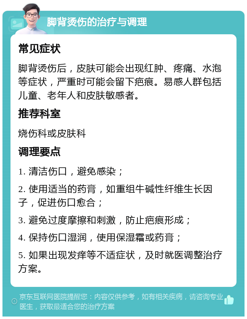 脚背烫伤的治疗与调理 常见症状 脚背烫伤后，皮肤可能会出现红肿、疼痛、水泡等症状，严重时可能会留下疤痕。易感人群包括儿童、老年人和皮肤敏感者。 推荐科室 烧伤科或皮肤科 调理要点 1. 清洁伤口，避免感染； 2. 使用适当的药膏，如重组牛碱性纤维生长因子，促进伤口愈合； 3. 避免过度摩擦和刺激，防止疤痕形成； 4. 保持伤口湿润，使用保湿霜或药膏； 5. 如果出现发痒等不适症状，及时就医调整治疗方案。