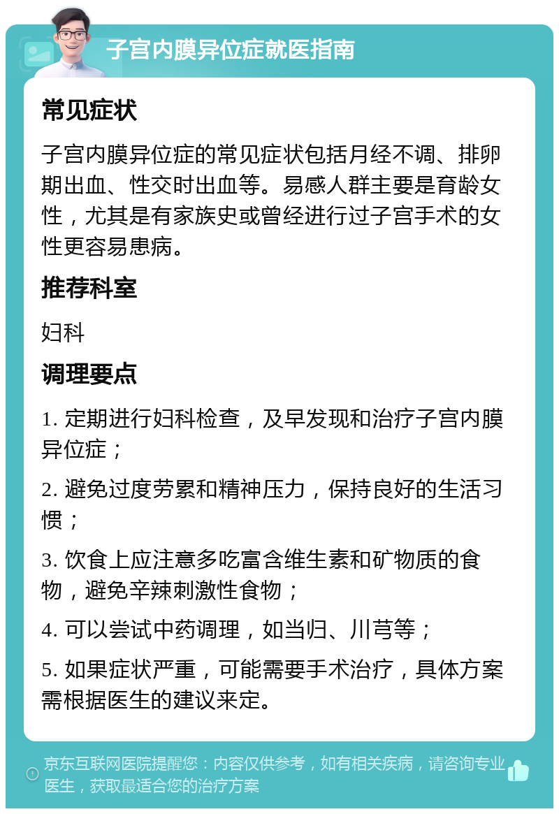 子宫内膜异位症就医指南 常见症状 子宫内膜异位症的常见症状包括月经不调、排卵期出血、性交时出血等。易感人群主要是育龄女性，尤其是有家族史或曾经进行过子宫手术的女性更容易患病。 推荐科室 妇科 调理要点 1. 定期进行妇科检查，及早发现和治疗子宫内膜异位症； 2. 避免过度劳累和精神压力，保持良好的生活习惯； 3. 饮食上应注意多吃富含维生素和矿物质的食物，避免辛辣刺激性食物； 4. 可以尝试中药调理，如当归、川芎等； 5. 如果症状严重，可能需要手术治疗，具体方案需根据医生的建议来定。