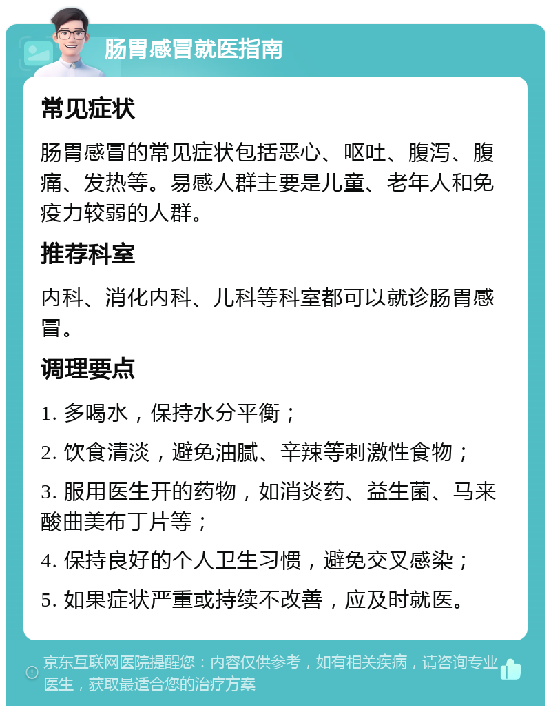 肠胃感冒就医指南 常见症状 肠胃感冒的常见症状包括恶心、呕吐、腹泻、腹痛、发热等。易感人群主要是儿童、老年人和免疫力较弱的人群。 推荐科室 内科、消化内科、儿科等科室都可以就诊肠胃感冒。 调理要点 1. 多喝水，保持水分平衡； 2. 饮食清淡，避免油腻、辛辣等刺激性食物； 3. 服用医生开的药物，如消炎药、益生菌、马来酸曲美布丁片等； 4. 保持良好的个人卫生习惯，避免交叉感染； 5. 如果症状严重或持续不改善，应及时就医。