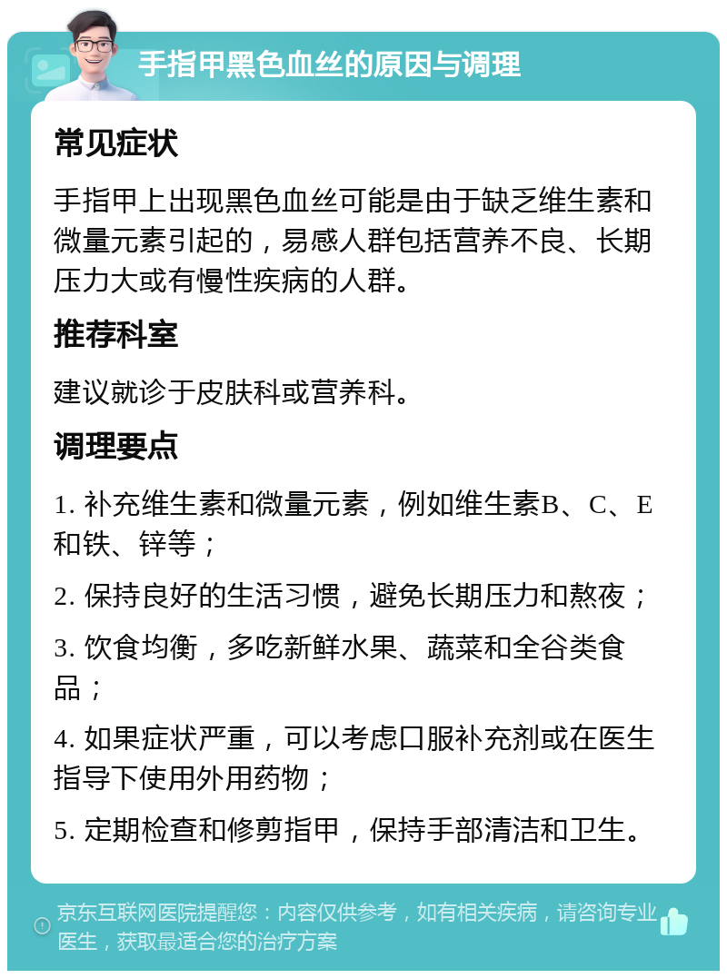 手指甲黑色血丝的原因与调理 常见症状 手指甲上出现黑色血丝可能是由于缺乏维生素和微量元素引起的，易感人群包括营养不良、长期压力大或有慢性疾病的人群。 推荐科室 建议就诊于皮肤科或营养科。 调理要点 1. 补充维生素和微量元素，例如维生素B、C、E和铁、锌等； 2. 保持良好的生活习惯，避免长期压力和熬夜； 3. 饮食均衡，多吃新鲜水果、蔬菜和全谷类食品； 4. 如果症状严重，可以考虑口服补充剂或在医生指导下使用外用药物； 5. 定期检查和修剪指甲，保持手部清洁和卫生。