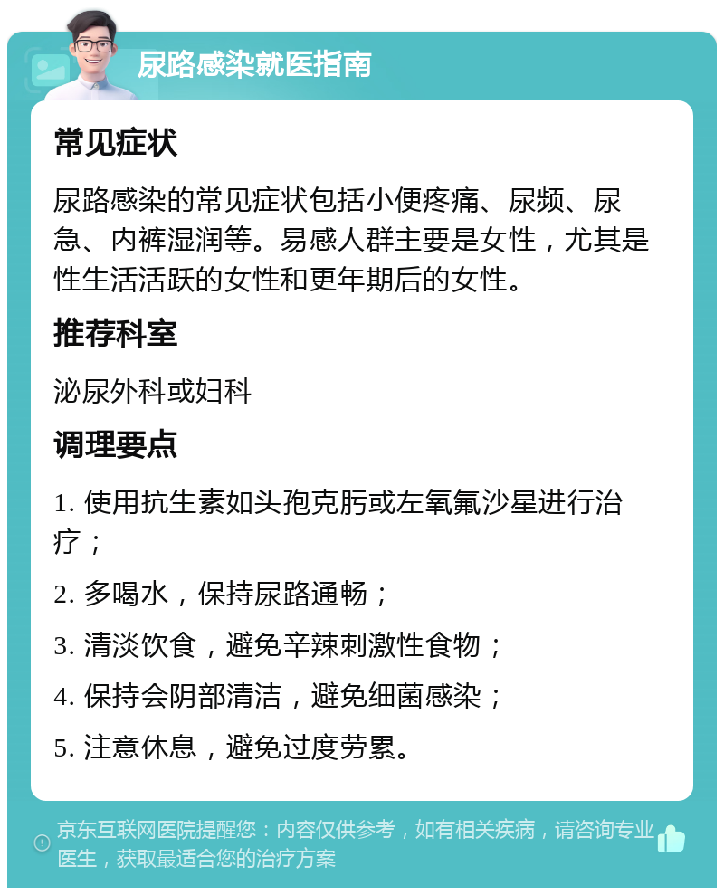 尿路感染就医指南 常见症状 尿路感染的常见症状包括小便疼痛、尿频、尿急、内裤湿润等。易感人群主要是女性，尤其是性生活活跃的女性和更年期后的女性。 推荐科室 泌尿外科或妇科 调理要点 1. 使用抗生素如头孢克肟或左氧氟沙星进行治疗； 2. 多喝水，保持尿路通畅； 3. 清淡饮食，避免辛辣刺激性食物； 4. 保持会阴部清洁，避免细菌感染； 5. 注意休息，避免过度劳累。