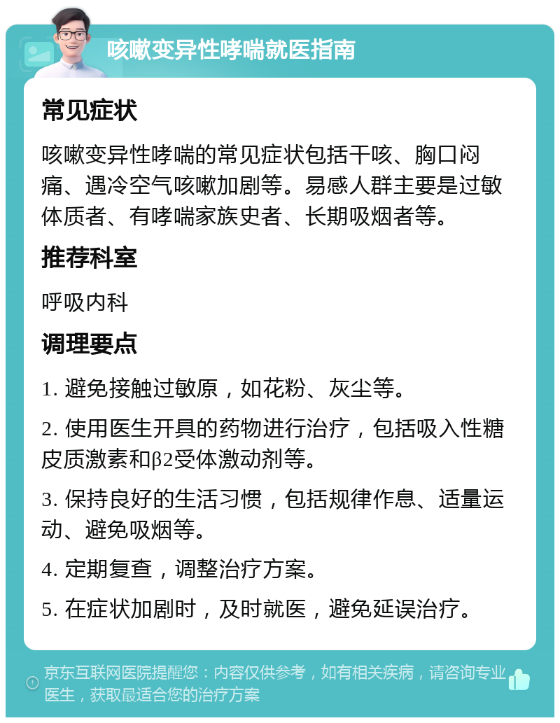 咳嗽变异性哮喘就医指南 常见症状 咳嗽变异性哮喘的常见症状包括干咳、胸口闷痛、遇冷空气咳嗽加剧等。易感人群主要是过敏体质者、有哮喘家族史者、长期吸烟者等。 推荐科室 呼吸内科 调理要点 1. 避免接触过敏原，如花粉、灰尘等。 2. 使用医生开具的药物进行治疗，包括吸入性糖皮质激素和β2受体激动剂等。 3. 保持良好的生活习惯，包括规律作息、适量运动、避免吸烟等。 4. 定期复查，调整治疗方案。 5. 在症状加剧时，及时就医，避免延误治疗。