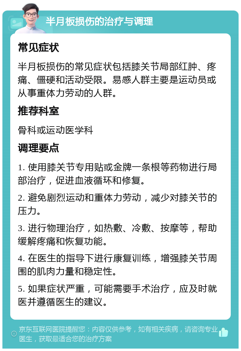 半月板损伤的治疗与调理 常见症状 半月板损伤的常见症状包括膝关节局部红肿、疼痛、僵硬和活动受限。易感人群主要是运动员或从事重体力劳动的人群。 推荐科室 骨科或运动医学科 调理要点 1. 使用膝关节专用贴或金牌一条根等药物进行局部治疗，促进血液循环和修复。 2. 避免剧烈运动和重体力劳动，减少对膝关节的压力。 3. 进行物理治疗，如热敷、冷敷、按摩等，帮助缓解疼痛和恢复功能。 4. 在医生的指导下进行康复训练，增强膝关节周围的肌肉力量和稳定性。 5. 如果症状严重，可能需要手术治疗，应及时就医并遵循医生的建议。