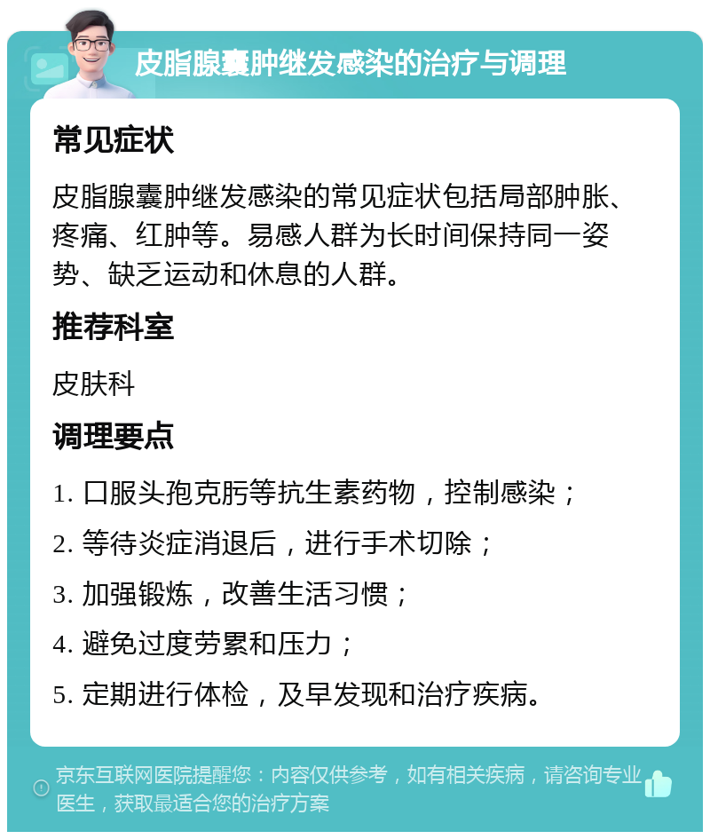 皮脂腺囊肿继发感染的治疗与调理 常见症状 皮脂腺囊肿继发感染的常见症状包括局部肿胀、疼痛、红肿等。易感人群为长时间保持同一姿势、缺乏运动和休息的人群。 推荐科室 皮肤科 调理要点 1. 口服头孢克肟等抗生素药物，控制感染； 2. 等待炎症消退后，进行手术切除； 3. 加强锻炼，改善生活习惯； 4. 避免过度劳累和压力； 5. 定期进行体检，及早发现和治疗疾病。