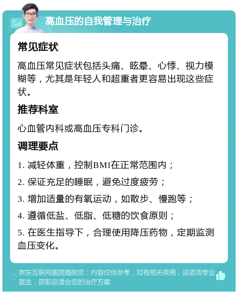 高血压的自我管理与治疗 常见症状 高血压常见症状包括头痛、眩晕、心悸、视力模糊等，尤其是年轻人和超重者更容易出现这些症状。 推荐科室 心血管内科或高血压专科门诊。 调理要点 1. 减轻体重，控制BMI在正常范围内； 2. 保证充足的睡眠，避免过度疲劳； 3. 增加适量的有氧运动，如散步、慢跑等； 4. 遵循低盐、低脂、低糖的饮食原则； 5. 在医生指导下，合理使用降压药物，定期监测血压变化。