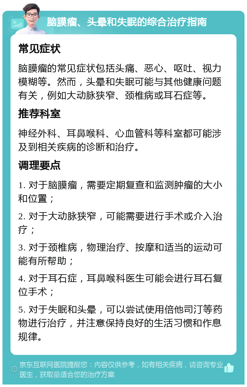 脑膜瘤、头晕和失眠的综合治疗指南 常见症状 脑膜瘤的常见症状包括头痛、恶心、呕吐、视力模糊等。然而，头晕和失眠可能与其他健康问题有关，例如大动脉狭窄、颈椎病或耳石症等。 推荐科室 神经外科、耳鼻喉科、心血管科等科室都可能涉及到相关疾病的诊断和治疗。 调理要点 1. 对于脑膜瘤，需要定期复查和监测肿瘤的大小和位置； 2. 对于大动脉狭窄，可能需要进行手术或介入治疗； 3. 对于颈椎病，物理治疗、按摩和适当的运动可能有所帮助； 4. 对于耳石症，耳鼻喉科医生可能会进行耳石复位手术； 5. 对于失眠和头晕，可以尝试使用倍他司汀等药物进行治疗，并注意保持良好的生活习惯和作息规律。