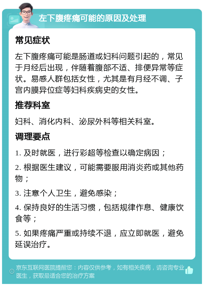 左下腹疼痛可能的原因及处理 常见症状 左下腹疼痛可能是肠道或妇科问题引起的，常见于月经后出现，伴随着腹部不适、排便异常等症状。易感人群包括女性，尤其是有月经不调、子宫内膜异位症等妇科疾病史的女性。 推荐科室 妇科、消化内科、泌尿外科等相关科室。 调理要点 1. 及时就医，进行彩超等检查以确定病因； 2. 根据医生建议，可能需要服用消炎药或其他药物； 3. 注意个人卫生，避免感染； 4. 保持良好的生活习惯，包括规律作息、健康饮食等； 5. 如果疼痛严重或持续不退，应立即就医，避免延误治疗。