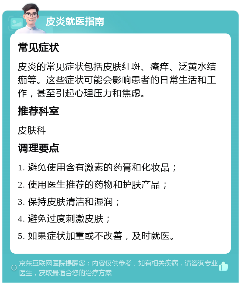 皮炎就医指南 常见症状 皮炎的常见症状包括皮肤红斑、瘙痒、泛黄水结痂等。这些症状可能会影响患者的日常生活和工作，甚至引起心理压力和焦虑。 推荐科室 皮肤科 调理要点 1. 避免使用含有激素的药膏和化妆品； 2. 使用医生推荐的药物和护肤产品； 3. 保持皮肤清洁和湿润； 4. 避免过度刺激皮肤； 5. 如果症状加重或不改善，及时就医。