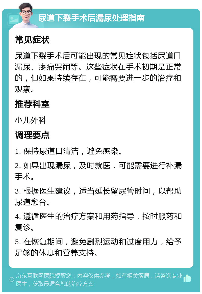 尿道下裂手术后漏尿处理指南 常见症状 尿道下裂手术后可能出现的常见症状包括尿道口漏尿、疼痛哭闹等。这些症状在手术初期是正常的，但如果持续存在，可能需要进一步的治疗和观察。 推荐科室 小儿外科 调理要点 1. 保持尿道口清洁，避免感染。 2. 如果出现漏尿，及时就医，可能需要进行补漏手术。 3. 根据医生建议，适当延长留尿管时间，以帮助尿道愈合。 4. 遵循医生的治疗方案和用药指导，按时服药和复诊。 5. 在恢复期间，避免剧烈运动和过度用力，给予足够的休息和营养支持。