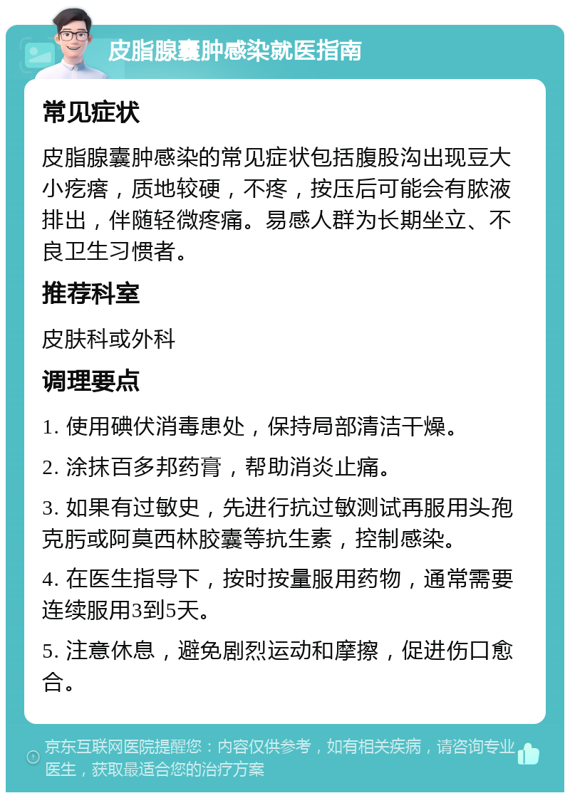 皮脂腺囊肿感染就医指南 常见症状 皮脂腺囊肿感染的常见症状包括腹股沟出现豆大小疙瘩，质地较硬，不疼，按压后可能会有脓液排出，伴随轻微疼痛。易感人群为长期坐立、不良卫生习惯者。 推荐科室 皮肤科或外科 调理要点 1. 使用碘伏消毒患处，保持局部清洁干燥。 2. 涂抹百多邦药膏，帮助消炎止痛。 3. 如果有过敏史，先进行抗过敏测试再服用头孢克肟或阿莫西林胶囊等抗生素，控制感染。 4. 在医生指导下，按时按量服用药物，通常需要连续服用3到5天。 5. 注意休息，避免剧烈运动和摩擦，促进伤口愈合。