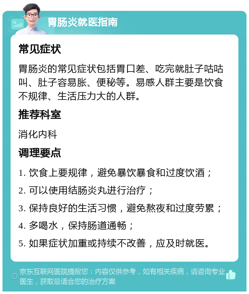 胃肠炎就医指南 常见症状 胃肠炎的常见症状包括胃口差、吃完就肚子咕咕叫、肚子容易胀、便秘等。易感人群主要是饮食不规律、生活压力大的人群。 推荐科室 消化内科 调理要点 1. 饮食上要规律，避免暴饮暴食和过度饮酒； 2. 可以使用结肠炎丸进行治疗； 3. 保持良好的生活习惯，避免熬夜和过度劳累； 4. 多喝水，保持肠道通畅； 5. 如果症状加重或持续不改善，应及时就医。