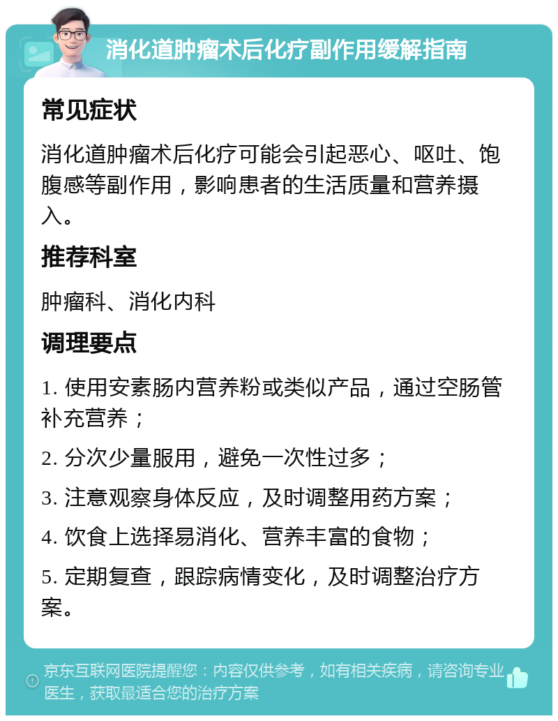 消化道肿瘤术后化疗副作用缓解指南 常见症状 消化道肿瘤术后化疗可能会引起恶心、呕吐、饱腹感等副作用，影响患者的生活质量和营养摄入。 推荐科室 肿瘤科、消化内科 调理要点 1. 使用安素肠内营养粉或类似产品，通过空肠管补充营养； 2. 分次少量服用，避免一次性过多； 3. 注意观察身体反应，及时调整用药方案； 4. 饮食上选择易消化、营养丰富的食物； 5. 定期复查，跟踪病情变化，及时调整治疗方案。