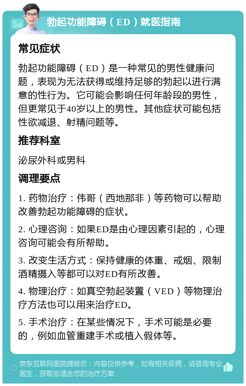 勃起功能障碍（ED）就医指南 常见症状 勃起功能障碍（ED）是一种常见的男性健康问题，表现为无法获得或维持足够的勃起以进行满意的性行为。它可能会影响任何年龄段的男性，但更常见于40岁以上的男性。其他症状可能包括性欲减退、射精问题等。 推荐科室 泌尿外科或男科 调理要点 1. 药物治疗：伟哥（西地那非）等药物可以帮助改善勃起功能障碍的症状。 2. 心理咨询：如果ED是由心理因素引起的，心理咨询可能会有所帮助。 3. 改变生活方式：保持健康的体重、戒烟、限制酒精摄入等都可以对ED有所改善。 4. 物理治疗：如真空勃起装置（VED）等物理治疗方法也可以用来治疗ED。 5. 手术治疗：在某些情况下，手术可能是必要的，例如血管重建手术或植入假体等。