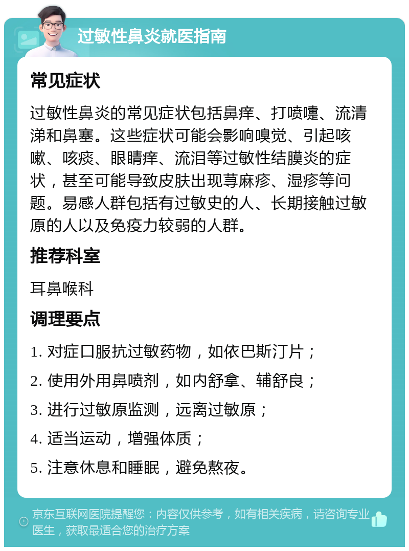 过敏性鼻炎就医指南 常见症状 过敏性鼻炎的常见症状包括鼻痒、打喷嚏、流清涕和鼻塞。这些症状可能会影响嗅觉、引起咳嗽、咳痰、眼睛痒、流泪等过敏性结膜炎的症状，甚至可能导致皮肤出现荨麻疹、湿疹等问题。易感人群包括有过敏史的人、长期接触过敏原的人以及免疫力较弱的人群。 推荐科室 耳鼻喉科 调理要点 1. 对症口服抗过敏药物，如依巴斯汀片； 2. 使用外用鼻喷剂，如内舒拿、辅舒良； 3. 进行过敏原监测，远离过敏原； 4. 适当运动，增强体质； 5. 注意休息和睡眠，避免熬夜。