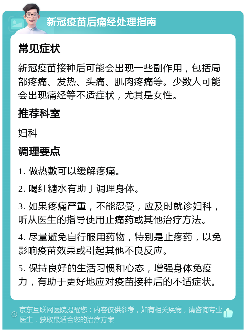 新冠疫苗后痛经处理指南 常见症状 新冠疫苗接种后可能会出现一些副作用，包括局部疼痛、发热、头痛、肌肉疼痛等。少数人可能会出现痛经等不适症状，尤其是女性。 推荐科室 妇科 调理要点 1. 做热敷可以缓解疼痛。 2. 喝红糖水有助于调理身体。 3. 如果疼痛严重，不能忍受，应及时就诊妇科，听从医生的指导使用止痛药或其他治疗方法。 4. 尽量避免自行服用药物，特别是止疼药，以免影响疫苗效果或引起其他不良反应。 5. 保持良好的生活习惯和心态，增强身体免疫力，有助于更好地应对疫苗接种后的不适症状。