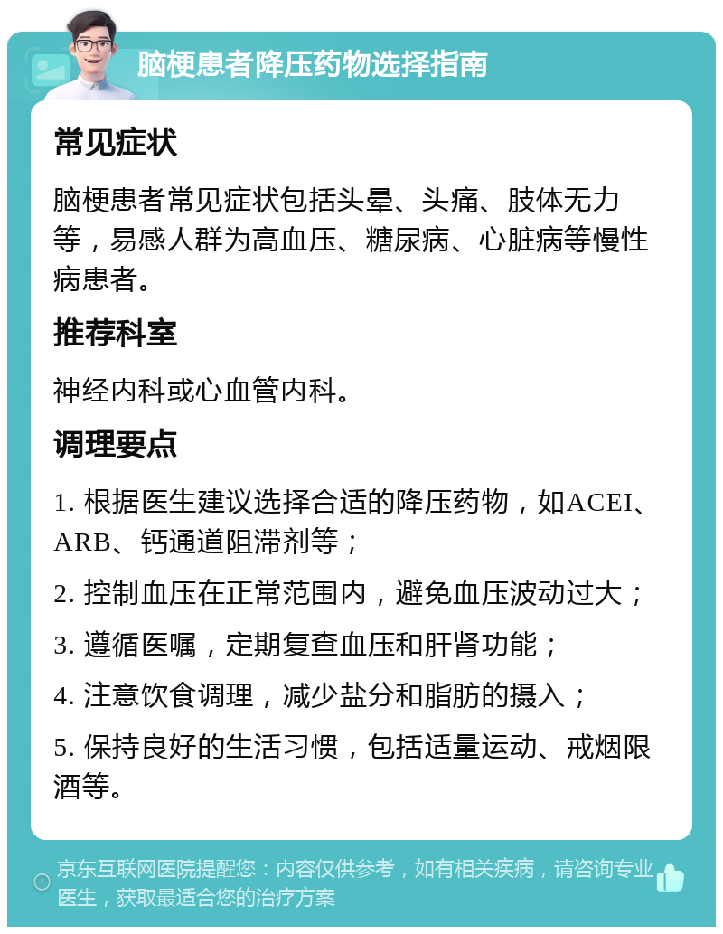 脑梗患者降压药物选择指南 常见症状 脑梗患者常见症状包括头晕、头痛、肢体无力等，易感人群为高血压、糖尿病、心脏病等慢性病患者。 推荐科室 神经内科或心血管内科。 调理要点 1. 根据医生建议选择合适的降压药物，如ACEI、ARB、钙通道阻滞剂等； 2. 控制血压在正常范围内，避免血压波动过大； 3. 遵循医嘱，定期复查血压和肝肾功能； 4. 注意饮食调理，减少盐分和脂肪的摄入； 5. 保持良好的生活习惯，包括适量运动、戒烟限酒等。