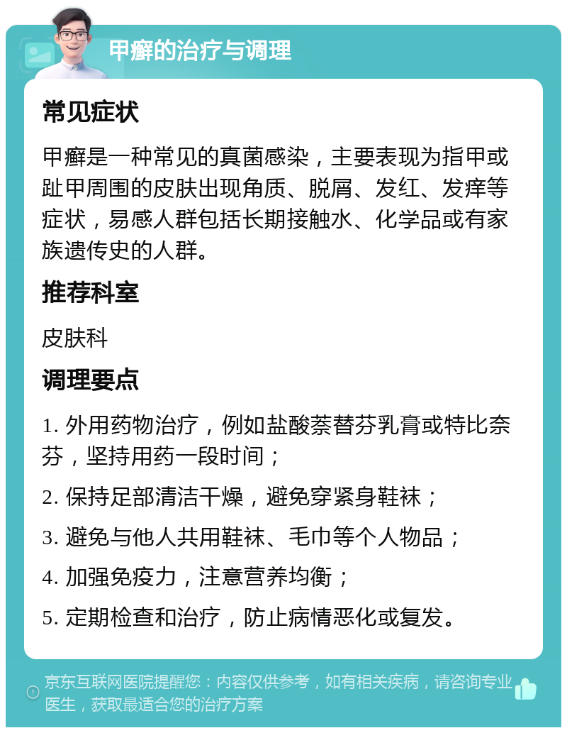 甲癣的治疗与调理 常见症状 甲癣是一种常见的真菌感染，主要表现为指甲或趾甲周围的皮肤出现角质、脱屑、发红、发痒等症状，易感人群包括长期接触水、化学品或有家族遗传史的人群。 推荐科室 皮肤科 调理要点 1. 外用药物治疗，例如盐酸萘替芬乳膏或特比奈芬，坚持用药一段时间； 2. 保持足部清洁干燥，避免穿紧身鞋袜； 3. 避免与他人共用鞋袜、毛巾等个人物品； 4. 加强免疫力，注意营养均衡； 5. 定期检查和治疗，防止病情恶化或复发。