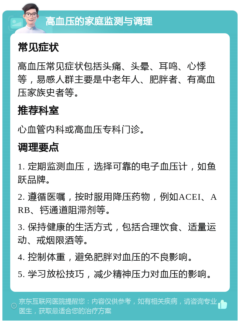 高血压的家庭监测与调理 常见症状 高血压常见症状包括头痛、头晕、耳鸣、心悸等，易感人群主要是中老年人、肥胖者、有高血压家族史者等。 推荐科室 心血管内科或高血压专科门诊。 调理要点 1. 定期监测血压，选择可靠的电子血压计，如鱼跃品牌。 2. 遵循医嘱，按时服用降压药物，例如ACEI、ARB、钙通道阻滞剂等。 3. 保持健康的生活方式，包括合理饮食、适量运动、戒烟限酒等。 4. 控制体重，避免肥胖对血压的不良影响。 5. 学习放松技巧，减少精神压力对血压的影响。