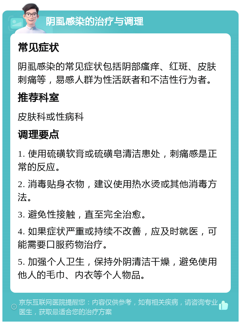 阴虱感染的治疗与调理 常见症状 阴虱感染的常见症状包括阴部瘙痒、红斑、皮肤刺痛等，易感人群为性活跃者和不洁性行为者。 推荐科室 皮肤科或性病科 调理要点 1. 使用硫磺软膏或硫磺皂清洁患处，刺痛感是正常的反应。 2. 消毒贴身衣物，建议使用热水烫或其他消毒方法。 3. 避免性接触，直至完全治愈。 4. 如果症状严重或持续不改善，应及时就医，可能需要口服药物治疗。 5. 加强个人卫生，保持外阴清洁干燥，避免使用他人的毛巾、内衣等个人物品。