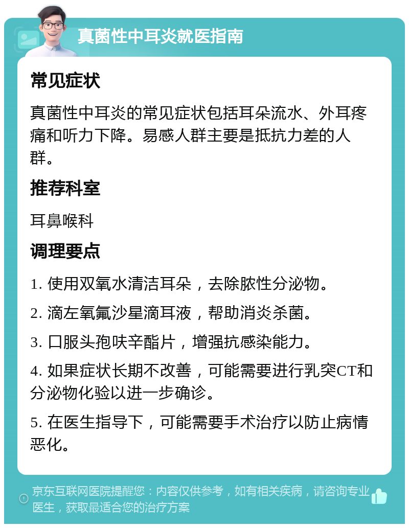 真菌性中耳炎就医指南 常见症状 真菌性中耳炎的常见症状包括耳朵流水、外耳疼痛和听力下降。易感人群主要是抵抗力差的人群。 推荐科室 耳鼻喉科 调理要点 1. 使用双氧水清洁耳朵，去除脓性分泌物。 2. 滴左氧氟沙星滴耳液，帮助消炎杀菌。 3. 口服头孢呋辛酯片，增强抗感染能力。 4. 如果症状长期不改善，可能需要进行乳突CT和分泌物化验以进一步确诊。 5. 在医生指导下，可能需要手术治疗以防止病情恶化。