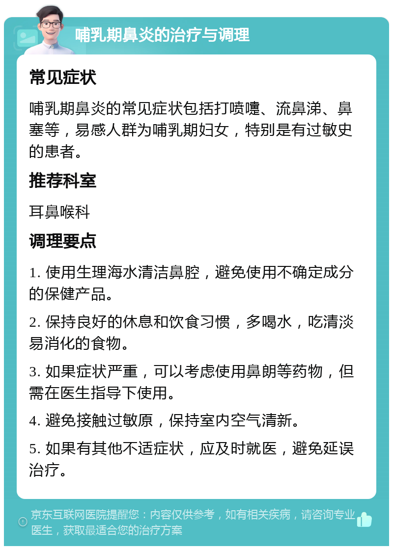 哺乳期鼻炎的治疗与调理 常见症状 哺乳期鼻炎的常见症状包括打喷嚏、流鼻涕、鼻塞等，易感人群为哺乳期妇女，特别是有过敏史的患者。 推荐科室 耳鼻喉科 调理要点 1. 使用生理海水清洁鼻腔，避免使用不确定成分的保健产品。 2. 保持良好的休息和饮食习惯，多喝水，吃清淡易消化的食物。 3. 如果症状严重，可以考虑使用鼻朗等药物，但需在医生指导下使用。 4. 避免接触过敏原，保持室内空气清新。 5. 如果有其他不适症状，应及时就医，避免延误治疗。