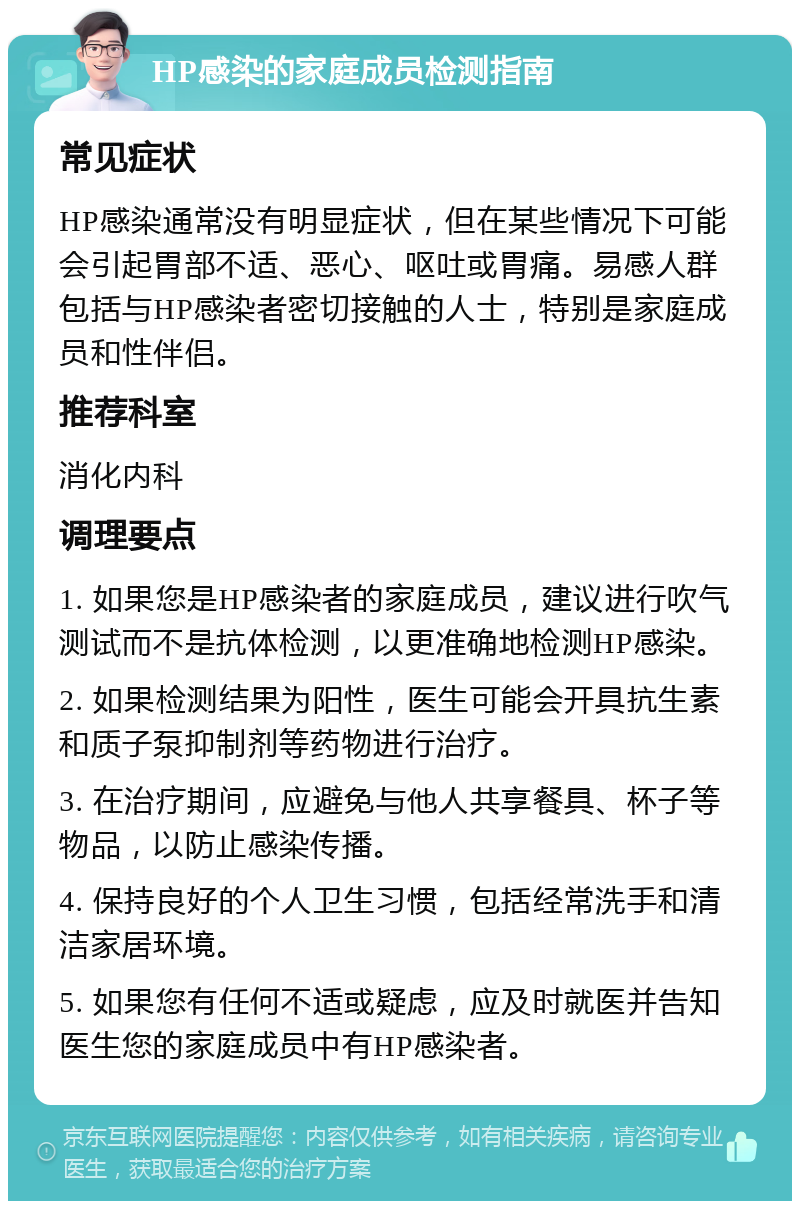 HP感染的家庭成员检测指南 常见症状 HP感染通常没有明显症状，但在某些情况下可能会引起胃部不适、恶心、呕吐或胃痛。易感人群包括与HP感染者密切接触的人士，特别是家庭成员和性伴侣。 推荐科室 消化内科 调理要点 1. 如果您是HP感染者的家庭成员，建议进行吹气测试而不是抗体检测，以更准确地检测HP感染。 2. 如果检测结果为阳性，医生可能会开具抗生素和质子泵抑制剂等药物进行治疗。 3. 在治疗期间，应避免与他人共享餐具、杯子等物品，以防止感染传播。 4. 保持良好的个人卫生习惯，包括经常洗手和清洁家居环境。 5. 如果您有任何不适或疑虑，应及时就医并告知医生您的家庭成员中有HP感染者。