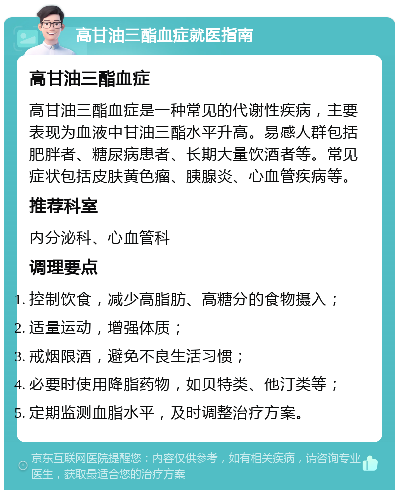 高甘油三酯血症就医指南 高甘油三酯血症 高甘油三酯血症是一种常见的代谢性疾病，主要表现为血液中甘油三酯水平升高。易感人群包括肥胖者、糖尿病患者、长期大量饮酒者等。常见症状包括皮肤黄色瘤、胰腺炎、心血管疾病等。 推荐科室 内分泌科、心血管科 调理要点 控制饮食，减少高脂肪、高糖分的食物摄入； 适量运动，增强体质； 戒烟限酒，避免不良生活习惯； 必要时使用降脂药物，如贝特类、他汀类等； 定期监测血脂水平，及时调整治疗方案。