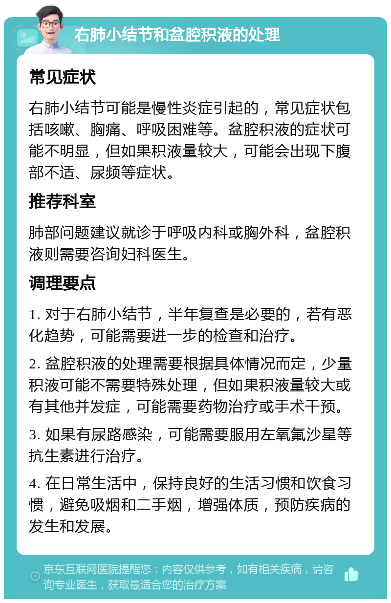 右肺小结节和盆腔积液的处理 常见症状 右肺小结节可能是慢性炎症引起的，常见症状包括咳嗽、胸痛、呼吸困难等。盆腔积液的症状可能不明显，但如果积液量较大，可能会出现下腹部不适、尿频等症状。 推荐科室 肺部问题建议就诊于呼吸内科或胸外科，盆腔积液则需要咨询妇科医生。 调理要点 1. 对于右肺小结节，半年复查是必要的，若有恶化趋势，可能需要进一步的检查和治疗。 2. 盆腔积液的处理需要根据具体情况而定，少量积液可能不需要特殊处理，但如果积液量较大或有其他并发症，可能需要药物治疗或手术干预。 3. 如果有尿路感染，可能需要服用左氧氟沙星等抗生素进行治疗。 4. 在日常生活中，保持良好的生活习惯和饮食习惯，避免吸烟和二手烟，增强体质，预防疾病的发生和发展。