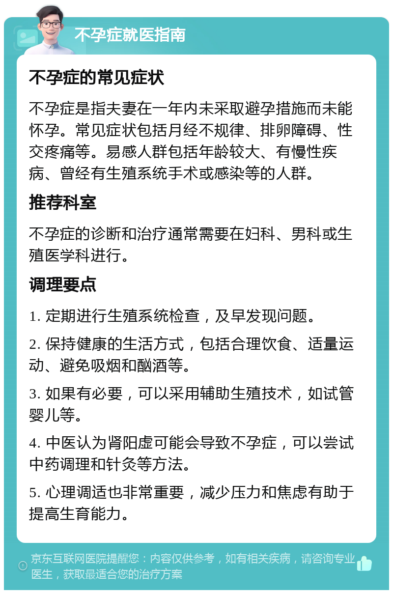 不孕症就医指南 不孕症的常见症状 不孕症是指夫妻在一年内未采取避孕措施而未能怀孕。常见症状包括月经不规律、排卵障碍、性交疼痛等。易感人群包括年龄较大、有慢性疾病、曾经有生殖系统手术或感染等的人群。 推荐科室 不孕症的诊断和治疗通常需要在妇科、男科或生殖医学科进行。 调理要点 1. 定期进行生殖系统检查，及早发现问题。 2. 保持健康的生活方式，包括合理饮食、适量运动、避免吸烟和酗酒等。 3. 如果有必要，可以采用辅助生殖技术，如试管婴儿等。 4. 中医认为肾阳虚可能会导致不孕症，可以尝试中药调理和针灸等方法。 5. 心理调适也非常重要，减少压力和焦虑有助于提高生育能力。