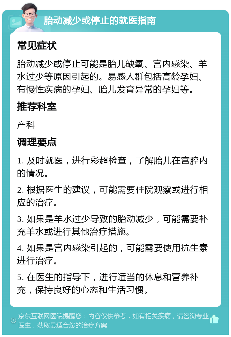 胎动减少或停止的就医指南 常见症状 胎动减少或停止可能是胎儿缺氧、宫内感染、羊水过少等原因引起的。易感人群包括高龄孕妇、有慢性疾病的孕妇、胎儿发育异常的孕妇等。 推荐科室 产科 调理要点 1. 及时就医，进行彩超检查，了解胎儿在宫腔内的情况。 2. 根据医生的建议，可能需要住院观察或进行相应的治疗。 3. 如果是羊水过少导致的胎动减少，可能需要补充羊水或进行其他治疗措施。 4. 如果是宫内感染引起的，可能需要使用抗生素进行治疗。 5. 在医生的指导下，进行适当的休息和营养补充，保持良好的心态和生活习惯。