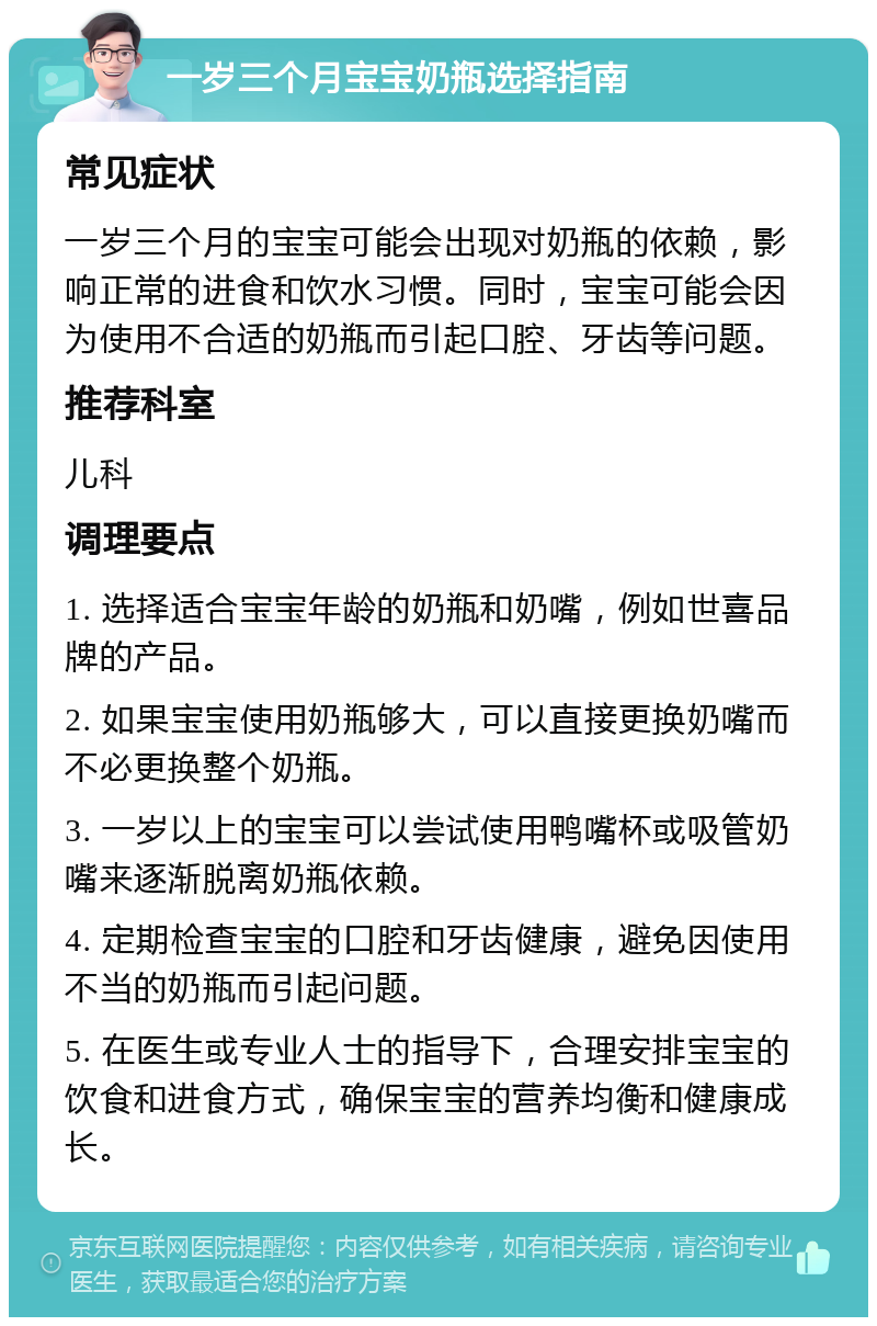 一岁三个月宝宝奶瓶选择指南 常见症状 一岁三个月的宝宝可能会出现对奶瓶的依赖，影响正常的进食和饮水习惯。同时，宝宝可能会因为使用不合适的奶瓶而引起口腔、牙齿等问题。 推荐科室 儿科 调理要点 1. 选择适合宝宝年龄的奶瓶和奶嘴，例如世喜品牌的产品。 2. 如果宝宝使用奶瓶够大，可以直接更换奶嘴而不必更换整个奶瓶。 3. 一岁以上的宝宝可以尝试使用鸭嘴杯或吸管奶嘴来逐渐脱离奶瓶依赖。 4. 定期检查宝宝的口腔和牙齿健康，避免因使用不当的奶瓶而引起问题。 5. 在医生或专业人士的指导下，合理安排宝宝的饮食和进食方式，确保宝宝的营养均衡和健康成长。