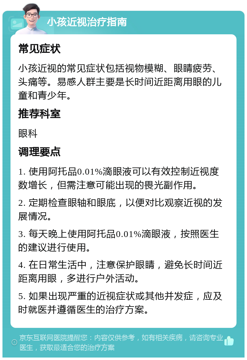 小孩近视治疗指南 常见症状 小孩近视的常见症状包括视物模糊、眼睛疲劳、头痛等。易感人群主要是长时间近距离用眼的儿童和青少年。 推荐科室 眼科 调理要点 1. 使用阿托品0.01%滴眼液可以有效控制近视度数增长，但需注意可能出现的畏光副作用。 2. 定期检查眼轴和眼底，以便对比观察近视的发展情况。 3. 每天晚上使用阿托品0.01%滴眼液，按照医生的建议进行使用。 4. 在日常生活中，注意保护眼睛，避免长时间近距离用眼，多进行户外活动。 5. 如果出现严重的近视症状或其他并发症，应及时就医并遵循医生的治疗方案。