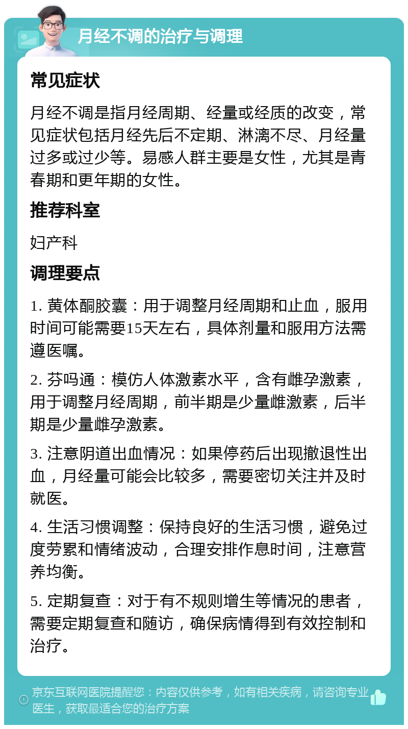 月经不调的治疗与调理 常见症状 月经不调是指月经周期、经量或经质的改变，常见症状包括月经先后不定期、淋漓不尽、月经量过多或过少等。易感人群主要是女性，尤其是青春期和更年期的女性。 推荐科室 妇产科 调理要点 1. 黄体酮胶囊：用于调整月经周期和止血，服用时间可能需要15天左右，具体剂量和服用方法需遵医嘱。 2. 芬吗通：模仿人体激素水平，含有雌孕激素，用于调整月经周期，前半期是少量雌激素，后半期是少量雌孕激素。 3. 注意阴道出血情况：如果停药后出现撤退性出血，月经量可能会比较多，需要密切关注并及时就医。 4. 生活习惯调整：保持良好的生活习惯，避免过度劳累和情绪波动，合理安排作息时间，注意营养均衡。 5. 定期复查：对于有不规则增生等情况的患者，需要定期复查和随访，确保病情得到有效控制和治疗。