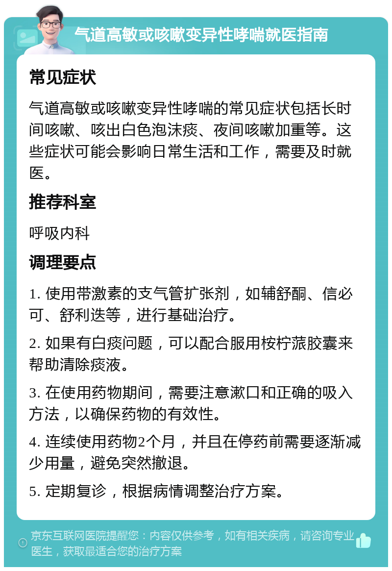 气道高敏或咳嗽变异性哮喘就医指南 常见症状 气道高敏或咳嗽变异性哮喘的常见症状包括长时间咳嗽、咳出白色泡沫痰、夜间咳嗽加重等。这些症状可能会影响日常生活和工作，需要及时就医。 推荐科室 呼吸内科 调理要点 1. 使用带激素的支气管扩张剂，如辅舒酮、信必可、舒利迭等，进行基础治疗。 2. 如果有白痰问题，可以配合服用桉柠蒎胶囊来帮助清除痰液。 3. 在使用药物期间，需要注意漱口和正确的吸入方法，以确保药物的有效性。 4. 连续使用药物2个月，并且在停药前需要逐渐减少用量，避免突然撤退。 5. 定期复诊，根据病情调整治疗方案。