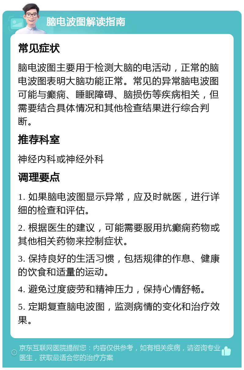 脑电波图解读指南 常见症状 脑电波图主要用于检测大脑的电活动，正常的脑电波图表明大脑功能正常。常见的异常脑电波图可能与癫痫、睡眠障碍、脑损伤等疾病相关，但需要结合具体情况和其他检查结果进行综合判断。 推荐科室 神经内科或神经外科 调理要点 1. 如果脑电波图显示异常，应及时就医，进行详细的检查和评估。 2. 根据医生的建议，可能需要服用抗癫痫药物或其他相关药物来控制症状。 3. 保持良好的生活习惯，包括规律的作息、健康的饮食和适量的运动。 4. 避免过度疲劳和精神压力，保持心情舒畅。 5. 定期复查脑电波图，监测病情的变化和治疗效果。